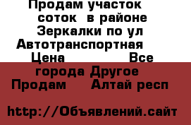 Продам участок 10 соток .в районе Зеркалки по ул. Автотранспортная 91 › Цена ­ 450 000 - Все города Другое » Продам   . Алтай респ.